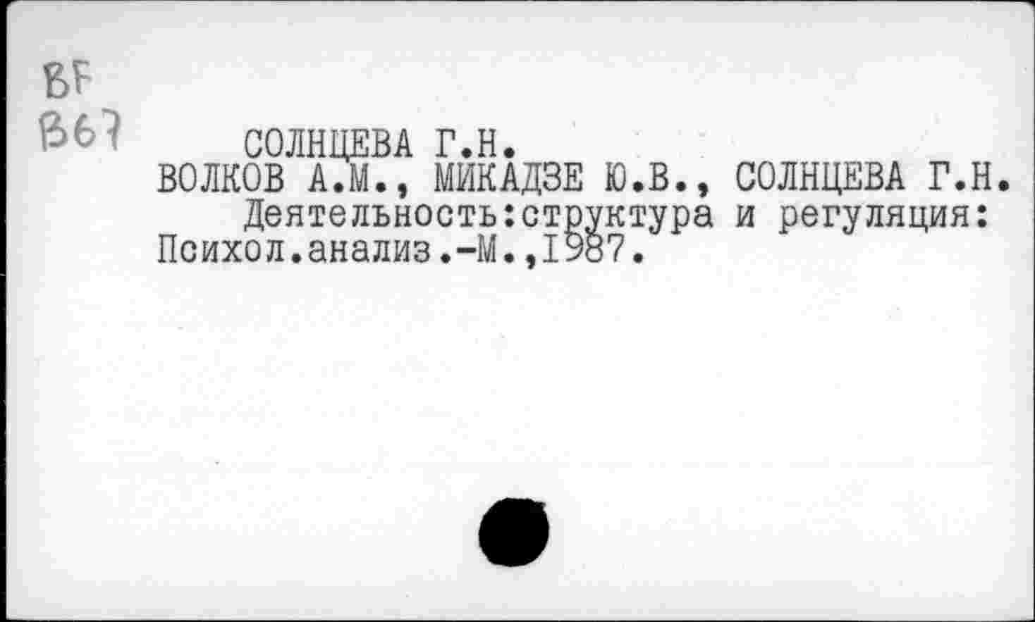 ﻿СОЛНЦЕВА Г.Н.
ВОЛКОВ А.М., МИКАДЗЕ Ю.В., СОЛНЦЕВА Г.Н.
Деятельность:структура и регуляция: Психол.анализ.-М.,1987.